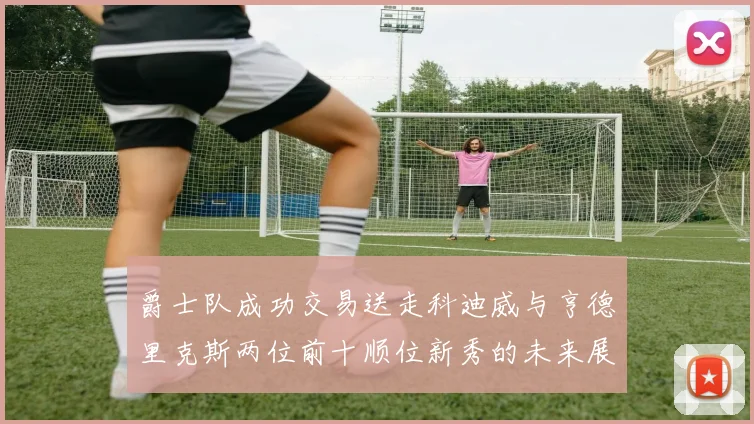 爵士队成功交易送走科迪威与亨德里克斯两位前十顺位新秀的未来展望