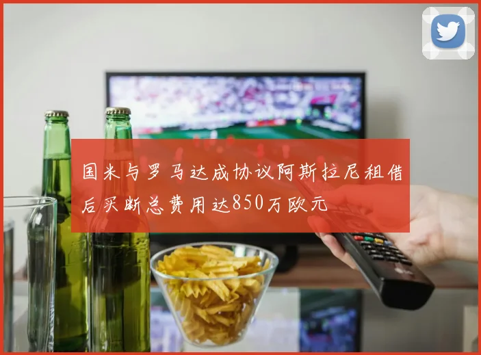 国米与罗马达成协议阿斯拉尼租借后买断总费用达850万欧元